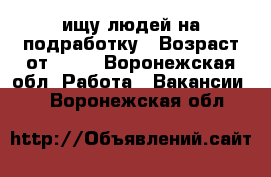 ищу людей на подработку › Возраст от ­ 16 - Воронежская обл. Работа » Вакансии   . Воронежская обл.